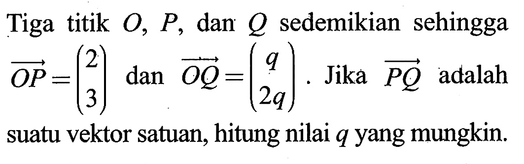 Tiga titik O, P, dan Q sedemikian sehingga vektor OP=(2 3) dan vektor OQ=(q 2q). Jika vektor PQ adalah suatu vektor satuan, hitung nilai q yang mungkin.