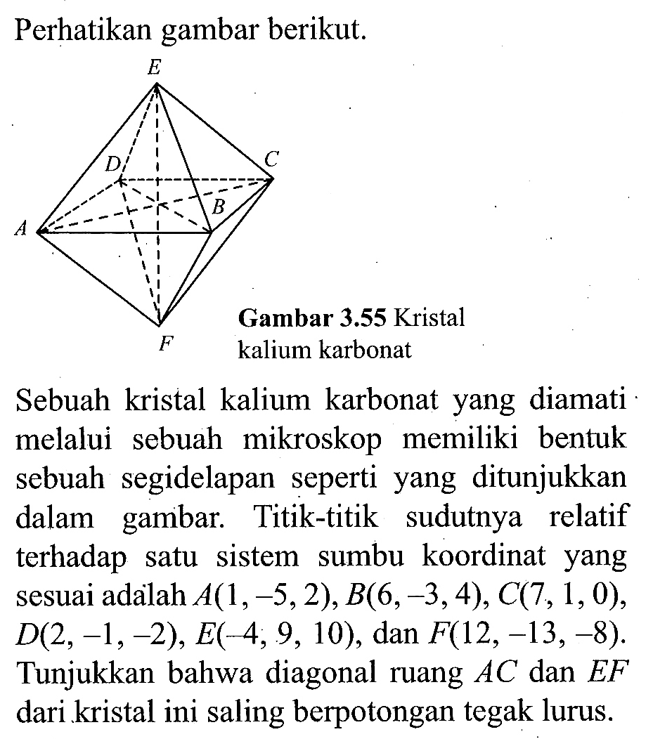 Perhatikan gambar berikut.
Sebuah kristal kalium karbonat yang diamati melalui sebuah mikroskop memiliki bentuk sebuah segidelapan seperti yang ditunjukkan dalam gambar. Titik-titik sudutnya relatif terhadap satu sistem sumbu koordinat yang sesuai adalah  A(1,-5,2), B(6,-3,4), C(7,1,0), D(2,-1,-2), E(-4,9,10), dan  F(12,-13,-8). Tunjukkan bahwa diagonal ruang AC dan EF dari kristal ini saling berpotongan tegak lurus.