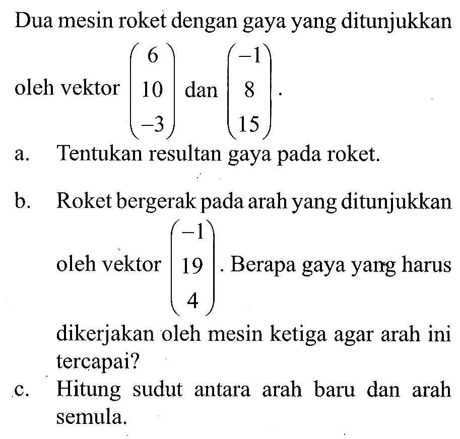 Dua mesin roket dengan gaya yang ditunjukkan oleh vektor (6 10 -3) dan (-1 8 15).
a. Tentukan resultan gaya pada roket.
b. Roket bergerak pada arah yang ditunjukkan oleh vektor (-1 19 4). Berapa gaya yang harus dikerjakan oleh mesin ketiga agar arah ini tercapai?
c. Hitung sudut antara arah baru dan arah semula.