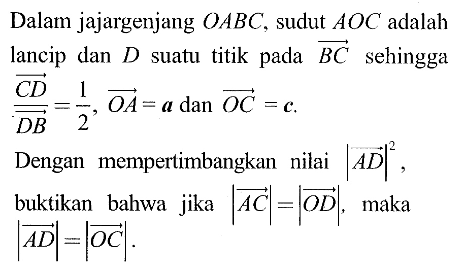 Dalam jajargenjang  O A B C , sudut  A O C  adalah lancip dan  D  suatu titik pada  B C  sehingga  C D/D B=1/2, O A=a  dan  O C=c . Dengan mempertimbangkan nilai  |A D|^2 , buktikan bahwa jika  |A C|=|O D| , maka  |A D|=|O C| .