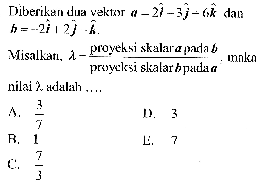 Diberikan dua vektor  a=2 i-3 j+6 k  dan  b=-2 i+2 j-k Misalkan,  lambda= (proyeksi skalar  a   pada  b)/(proyeksi skalar  b   pada  a), maka nilai  lambda  adalah ....A.  3/7 D. 3B. 1E. 7C.  7/3 