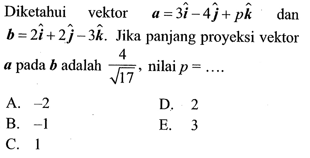 Diketahui vektor   a=3 i-4 j+p k   dan  b=2 i+2 j-3 k . Jika panjang proyeksi vektor  a  pada  b  adalah  4/akar(17) , nilai p=... A. -2 
D. 2
B. -1 
E. 3
C. 1