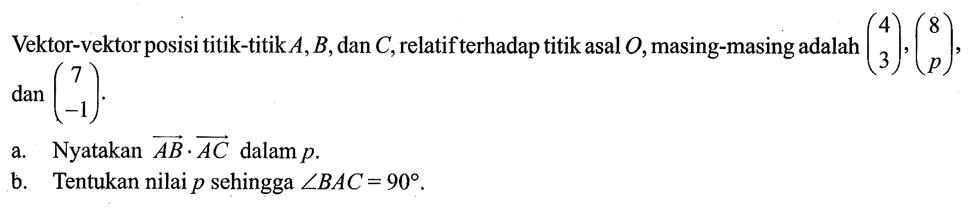 Vektor-vektor posisi titik-titik A, B, dan C, relatif terhadap titik asal O, masing-masing adalah (4 3),(8 p), dan(7 -1) a. Nyatakan vektor AB.vektor AC dalam p. b. Tentukan nilai p sehingga sudut BAC=90. 