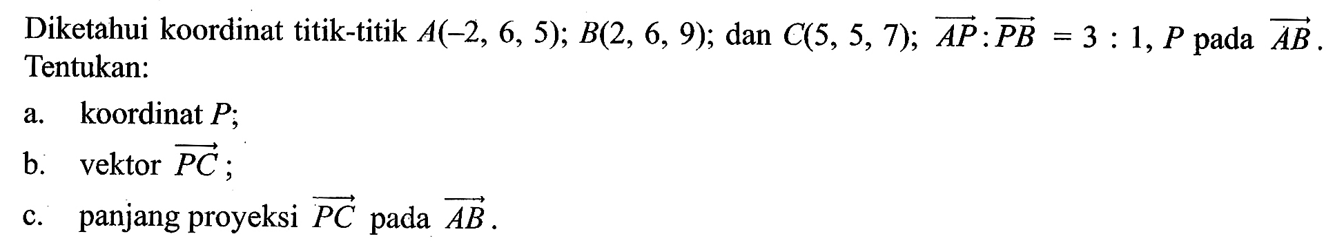 Diketahui koordinat titik-titik A(-2,6,5); B(2,6,9); dan C(5,5,7); vektor AP:vektor PB=3:1, P pada vektor AB. Tentukan:a. koordinat P; b. vektor vektor PC; c. panjang proyeksi vektor PC pada vektor AB.