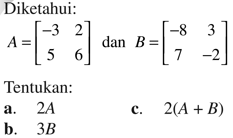 Diketahui: A=[-3 2 5 6] dan B=[-8 3 7 -2] Tentukan a. 2A b. 3B c. 2(A+B)