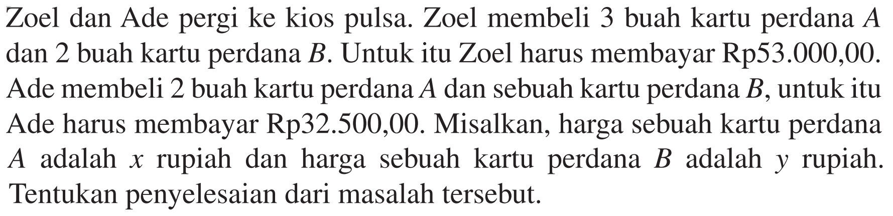 Zoel dan Ade pergi ke kios Zoel membeli 3 buah kartu perdana A pulsa. dan 2 buah kartu perdana B. Untuk itu Zoel harus membayar Rp53.000,00. Ade membeli 2 buah kartu perdana A dan sebuah kartu perdana B, untuk itu Ade harus membayar Rp32.500,00. Misalkan, harga sebuah kartu perdana A adalah x rupiah dan harga sebuah kartu perdana B adalah y rupiah. Tentukan penyelesaian dari masalah tersebut.