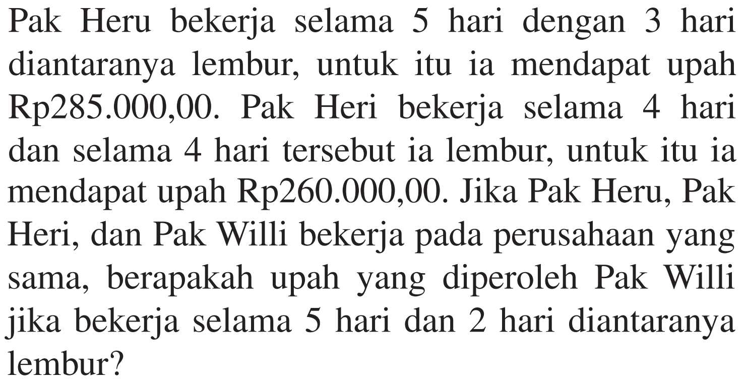 Pak Heru bekerja selama 5 hari dengan 3 hari diantaranya lembur, untuk itu ia mendapat upah Rp285.000,00. Pak Heri bekerja selama 4 hari dan selama 4 hari tersebut ia lembur, untuk itu ia mendapat upah Rp260.000,00. Jika Pak Heru, Pak Heri, dan Pak Willi bekerja pada perusahaan yang sama, berapakah upah yang diperoleh Pak Willi jika bekerja selama 5 diantaranya hari dan 2 hari lembur?