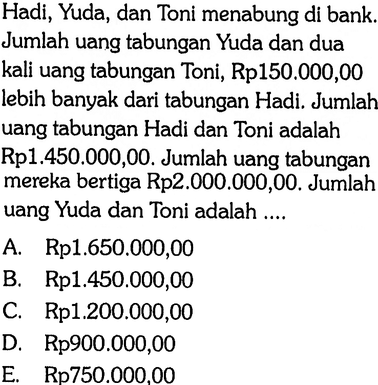 Hadi, Yuda, dan Toni menabung di bank. Jumlah uang tabungan Yuda dan dua kali uang tabungan Toni, Rp150.000,00 lebih banyak dari tabungan Hadi. Jumlah uang tabungan Hadi dan Toni adalah Rp1.450.000,00. Jumlah uang tabungan mereka bertiga Rp2.000.000,00. Jumlah uang Yuda dan Toni adalah....