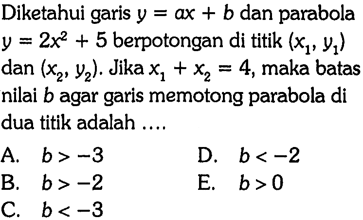 Diketahui garis  y=ax+b  dan parabola  y=2x^2+5  berpotongan di titik  (x1, y1)  dan  (x2, y2) .  Jika  x1+x2=4 , maka batas nilai  b  agar garis memotong parabola di dua titik adalah .... 