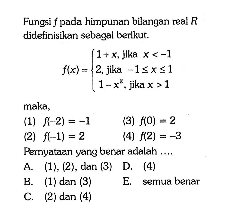 Fungsi f pada himpunan bilangan real R didefinisikan sebagai berikut. f(x)={1+x, jika x<-1 2, jika -1<= x<=1 1-x^2, jika x>1 maka, (1) f(-2)=-1 (3) f(0)=2 (2) f(-1)=2 (4) f(2)=-3 Pernyataan yang benar adalah ....A. (1), (2), dan (3) D. (4) B. (1) dan (3) E. semua benar C. (2) dan (4) 