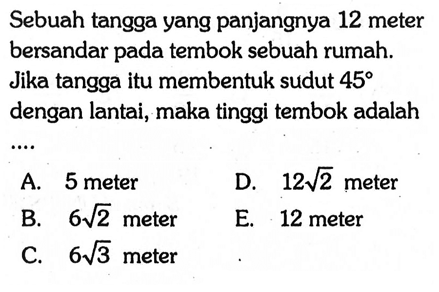 Sebuah tangga yang panjangnya 12 meter bersandar pada tembok sebuah rumah. Jika tangga itu membentuk sudut 45 dengan lantai, maka tinggi tembok adalah ....