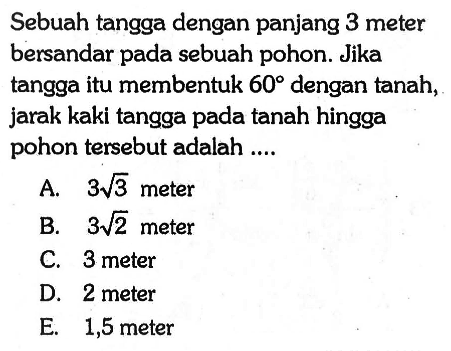 Sebuah tangga dengan panjang 3 meter bersandar pada sebuah pohon. Jika tangga itu membentuk 60 dengan tanah, jarak kaki tangga pada tanah hingga pohon tersebut adalah....