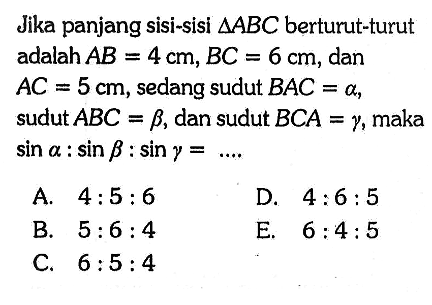 Jika panjang sisi-sisi  segitiga ABC  berturut-turut adalah  AB=4 cm, BC=6 cm , dan  AC=5 cm , sedang sudut  BAC=alpha,  sudut  ABC=beta, dan sudut  BCA=gamma , maka  sin alpha:sin beta:sin gamma=... 
