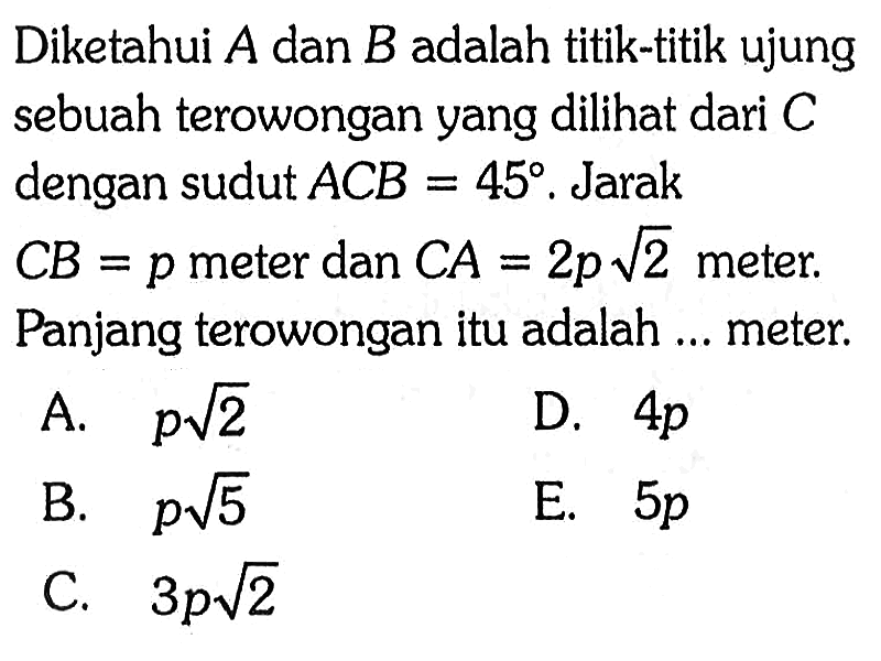 Diketahui A dan B adalah titik-titik ujung sebuah terowongan yang dilihat dari C dengan sudut ACB=45. Jarak CB=p meter dan CA=2p akar(2) meter. Panjang terowongan itu adalah ... meter.