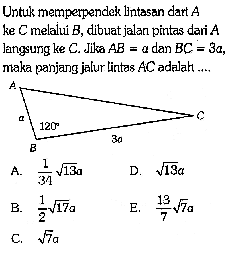 Untuk memperpendek lintasan dari A ke C melalui B, dibuat jalan pintas dari A langsung ke C. Jika AB=a dan BC=3a, maka panjang jalur lintas AC adalah .... a 120 3a A. 1/34 akar(13) a D. akar(13) a B. 1/2 akar(17) a E. 13/7 akar(7) a C. akar(7) a