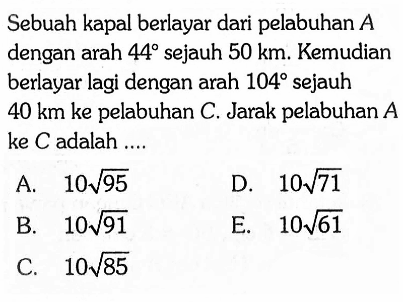 Sebuah kapal berlayar dari pelabuhan A dengan arah 44 sejauh 50 km. Kemudian berlayar lagi dengan arah 104 sejauh 40 km ke pelabuhan C. Jarak pelabuhan A ke C adalah ....