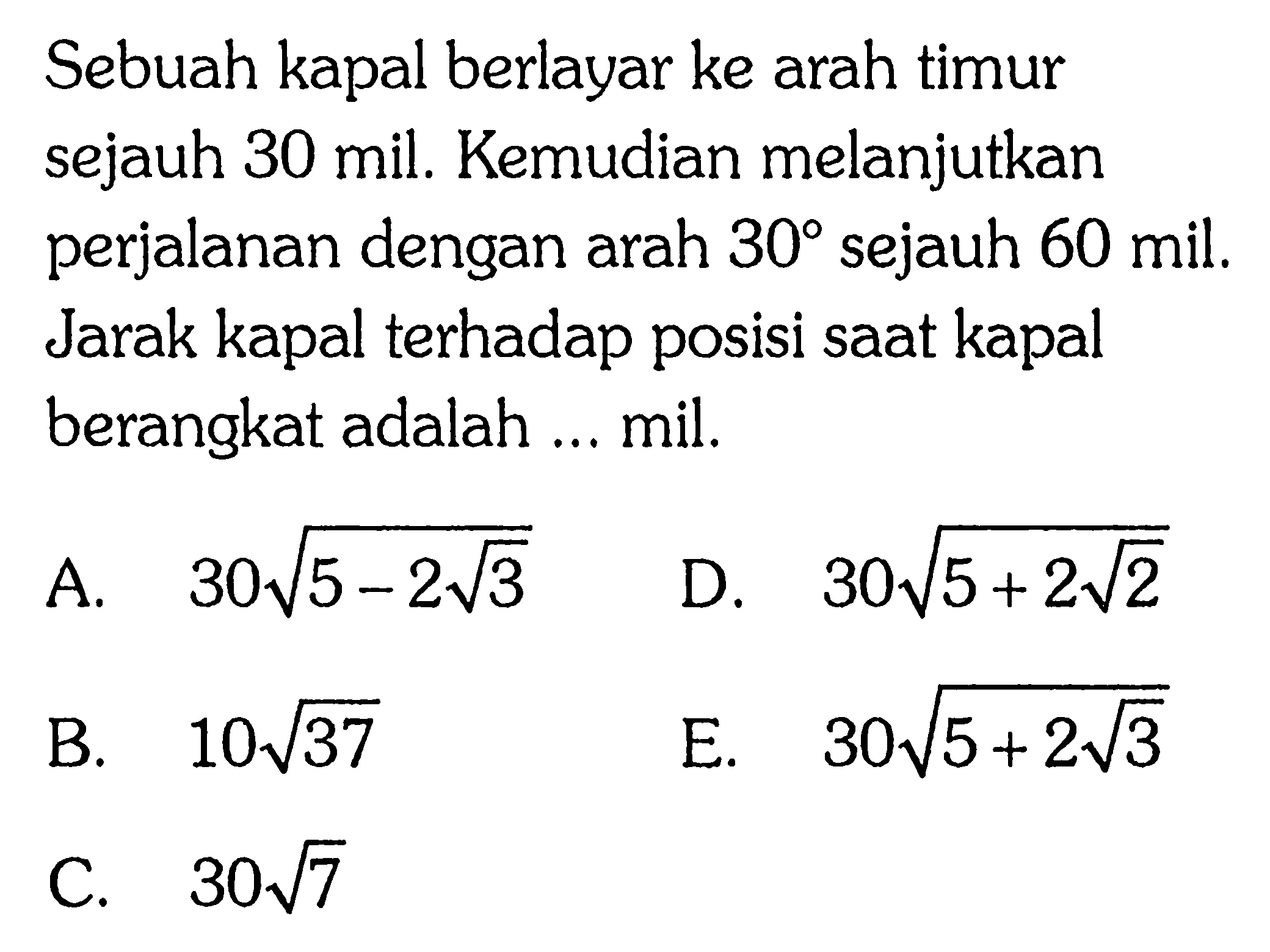 Sebuah kapal berlayar ke arah timur sejauh 30 mil. Kemudian melanjutkan perjalanan dengan arah 30 sejauh 60 mil. Jarak kapal terhadap posisi saat kapal berangkat adalah ... mil.