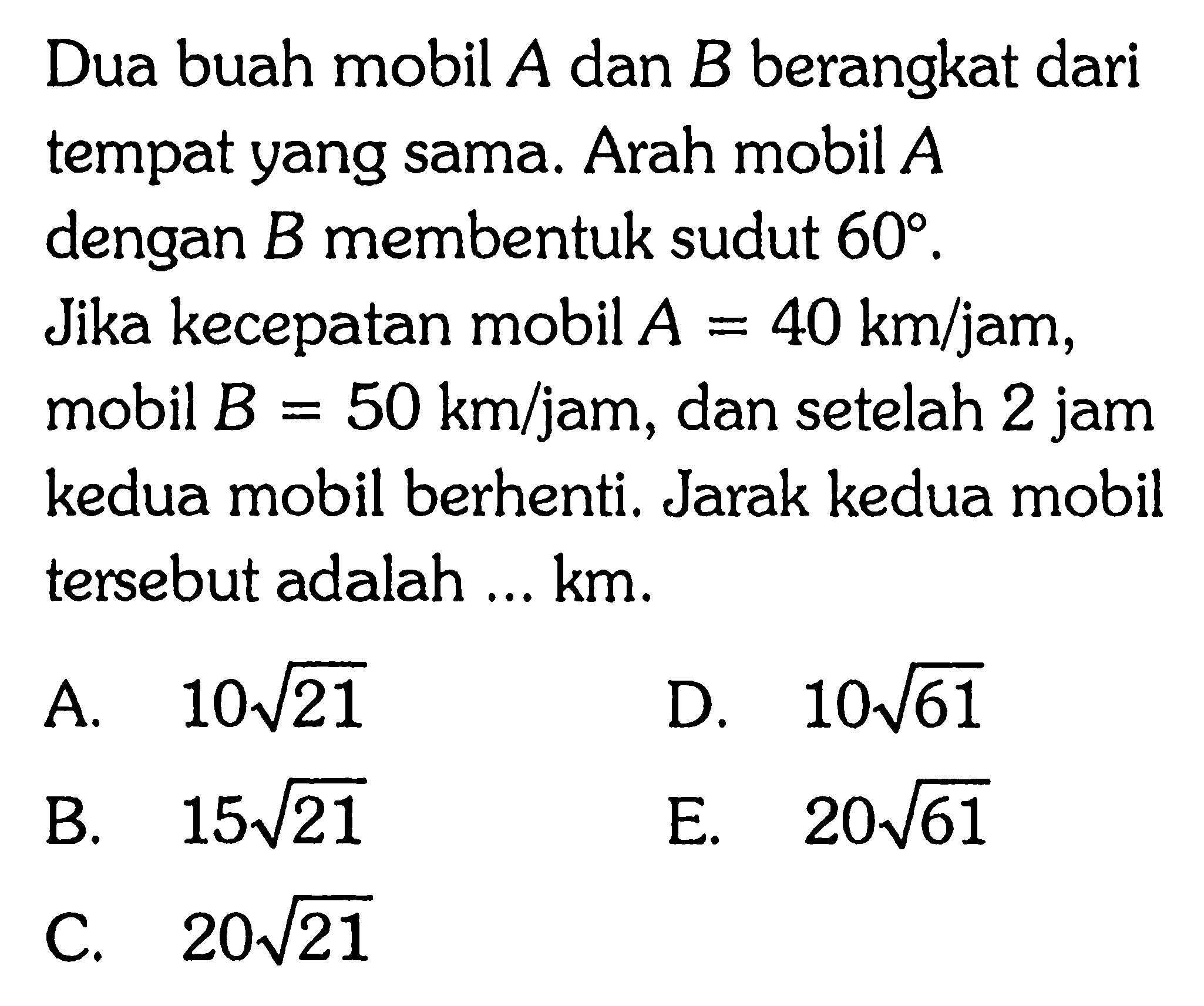 Dua buah mobil  A  dan  B  berangkat dari tempat yang sama. Arah mobil  A  dengan  B  membentuk sudut  60 . Jika kecepatan mobil  A=40km/jam , mobil  B=50km/jam , dan setelah  2 jam  kedua mobil berhenti. Jarak kedua mobil tersebut adalah ... km.