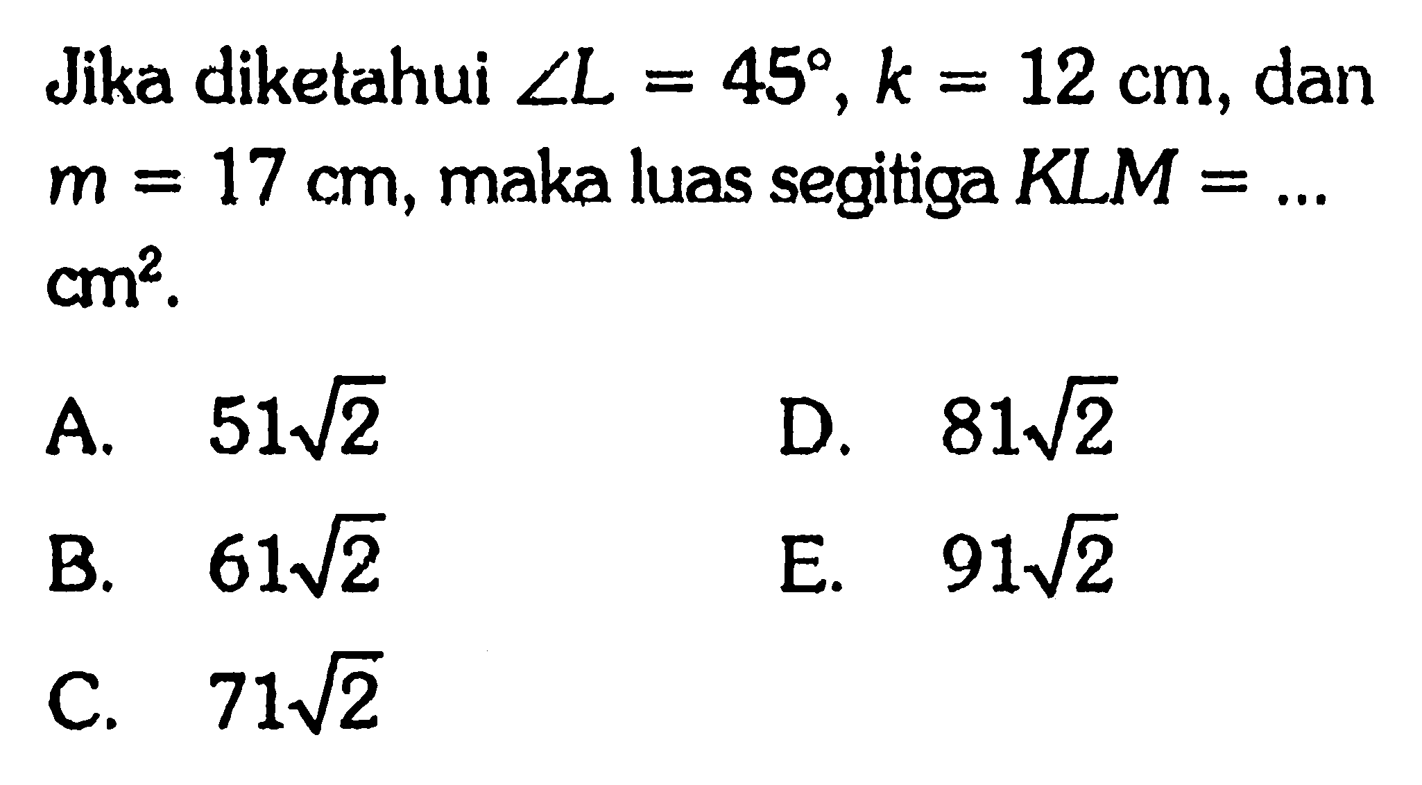 Jika diketahui sudut L=45, k=12 cm, dan m=17 cm, maka luas segitiga KLM= ...cm^2 .