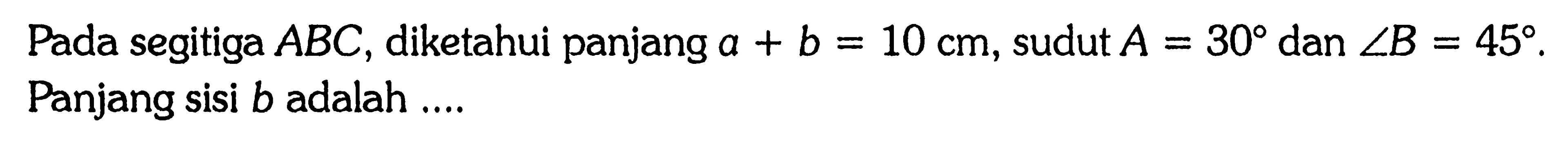 Pada segitiga ABC, diketahui panjang a+b=10 cm, sudut A=30 dan sudut B=45. Panjang sisi b adalah....