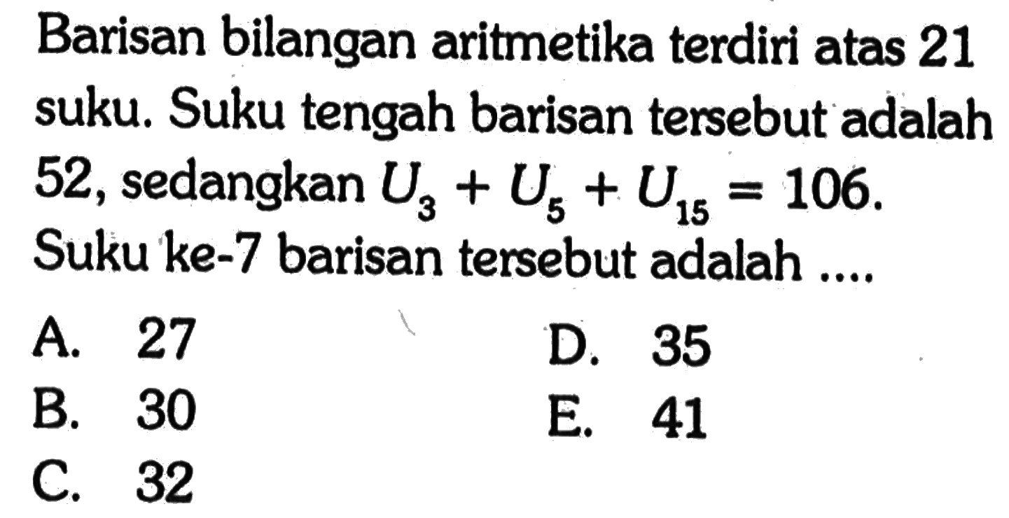 Barisan bilangan aritmetika terdiri atas 21 suku. Suku tengah barisan tersebut adalah 52, sedangkan  U3+U5+U15=106. Suku ke-7 barisan tersebut adalah ....
