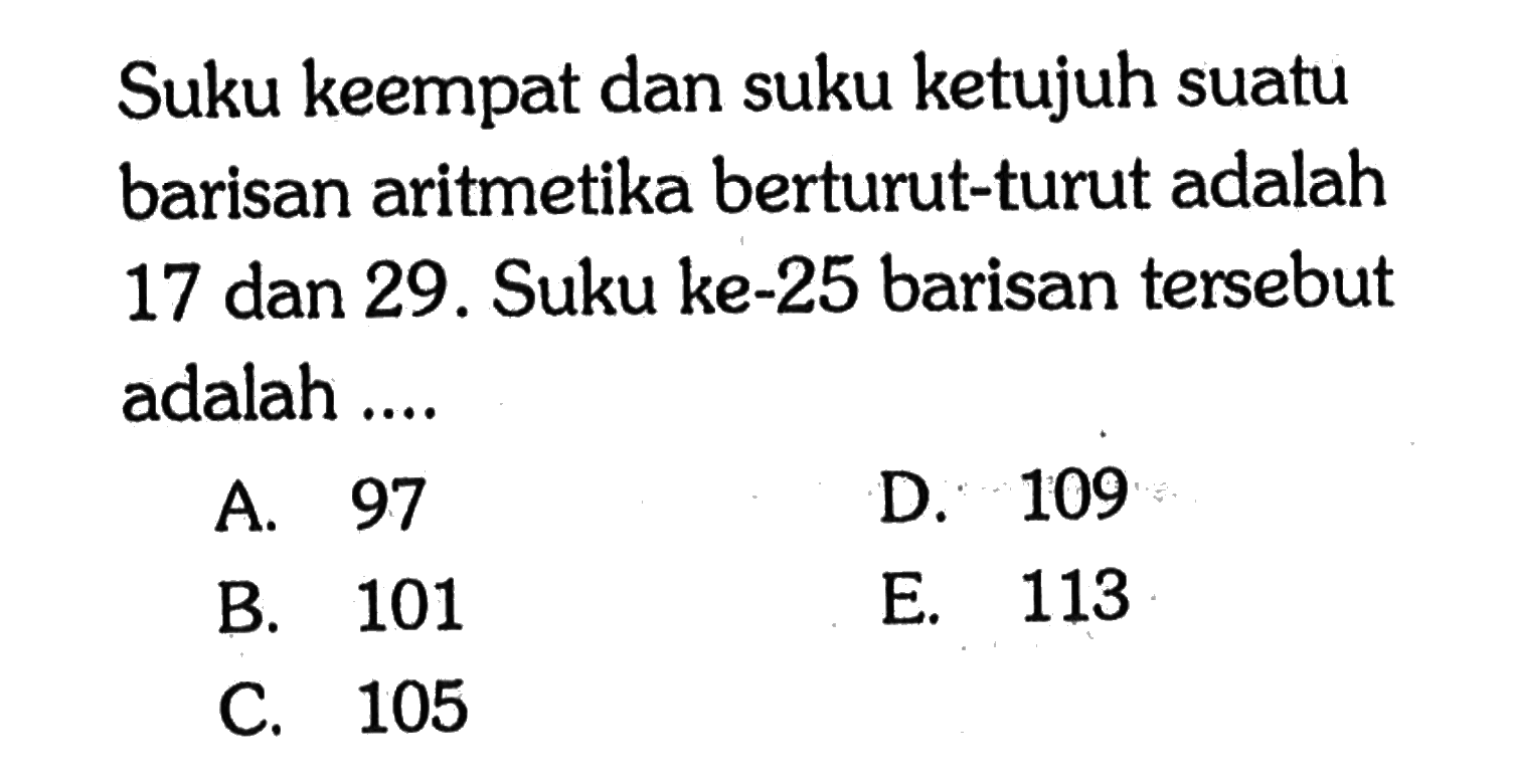 Suku keempat dan suku ketujuh suatu barisan aritretika berturut-turut adalah 17 dan 29. Suku ke-25 barisan tersebut adalah 