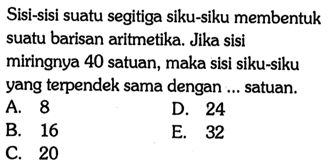 Sisi-sisi suatu segitiga siku-siku membentuk suatu barisan aritmetika. Jika sisi miringnya 40 satuan, maka sisi siku-siku yang terpendek sama dengan ... satuan.