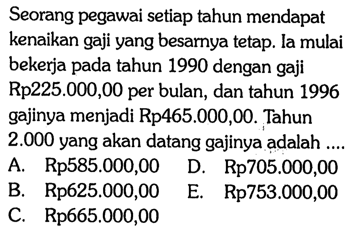 Seorang pegawai setiap tahun mendapat kenaikan gaji yang besarnya tetap. la mulai bekerja pada tahun 1990 dengan gaji Rp225.000,00 per bulan, dan tahun 1996 gajinya menjadi Rp465.000,00. Tahun 2.000 yang akan datang gajinya adalah ....