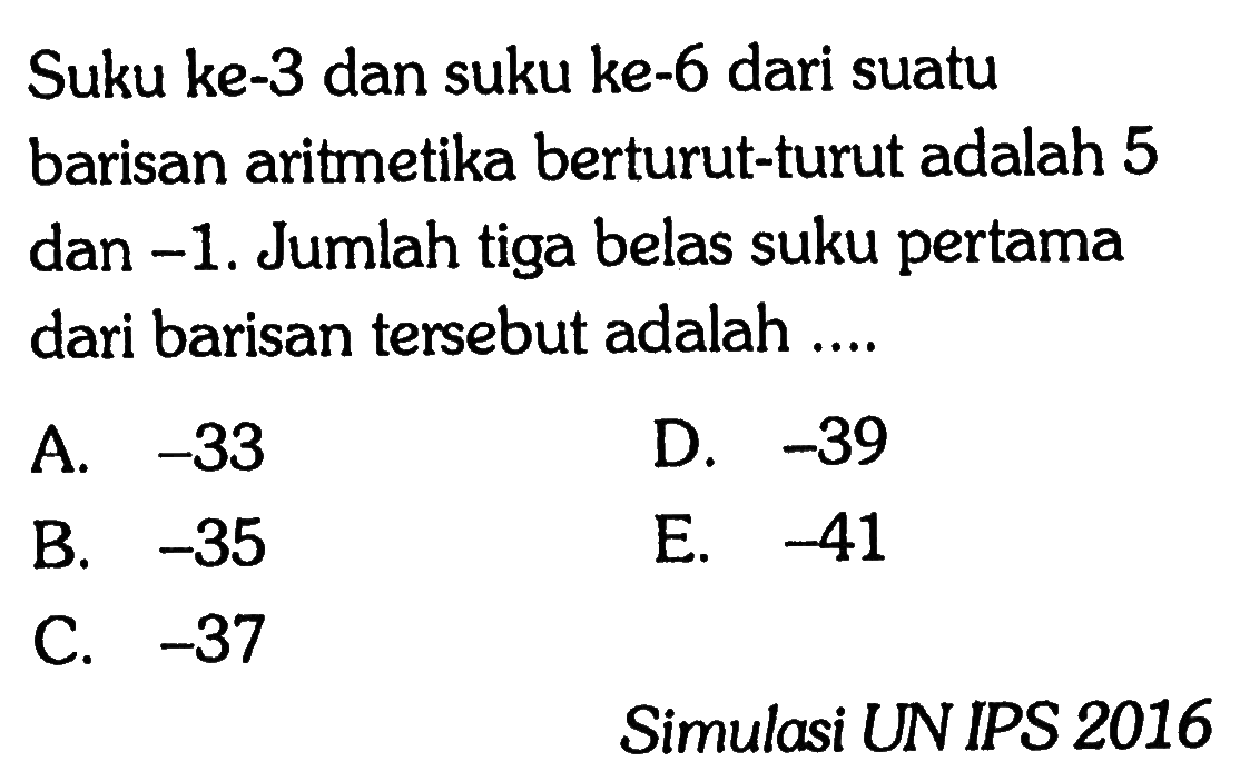 Suku ke-3 dan suku ke-6 dari suatu barisan aritmetika berturut-turut adalah 5 dan -1. Jumlah tiga belas suku pertama dari barisan tersebut adalah ... A. -33 D. -39 B. -35 E. -41 B. C. -37 Simulasi UN IPS 2016