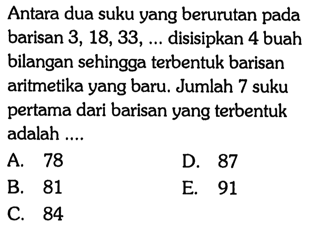 Antara dua suku yang berurutan pada barisan 3,18,33,... disisipkan 4 buah bilangan sehingga terbentuk barisan aritmetika yang baru. Jumlah 7 suku pertama dari barisan yang terbentuk adalah ....