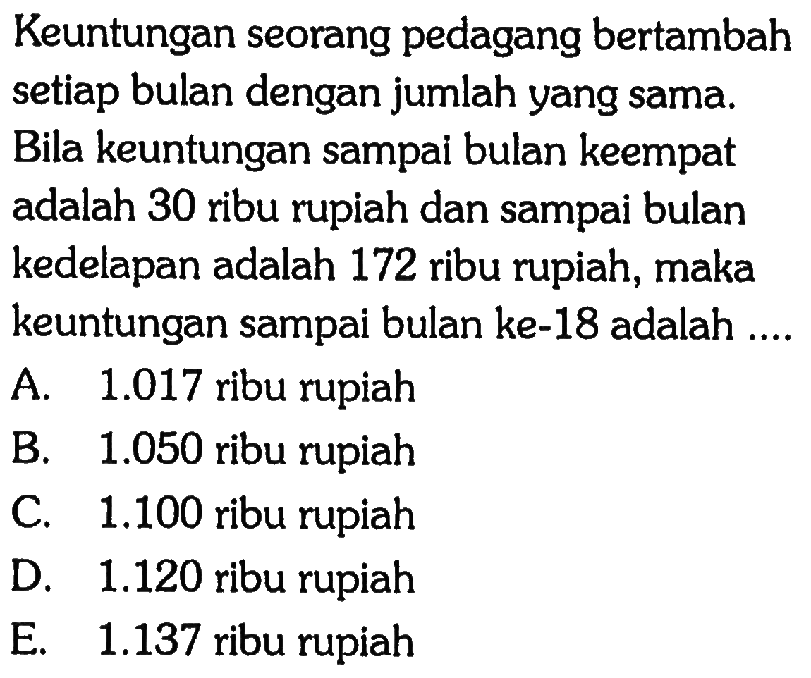 Keuntungan seorang pedagang bertambah setiap bulan dengan jumlah yang sama. Bila keuntungan sampai bulan keempat adalah 30 ribu rupiah dan sampai bulan kedelapan adalah 172 ribu rupiah, maka keuntungan sampai bulan ke-18 adalah ....