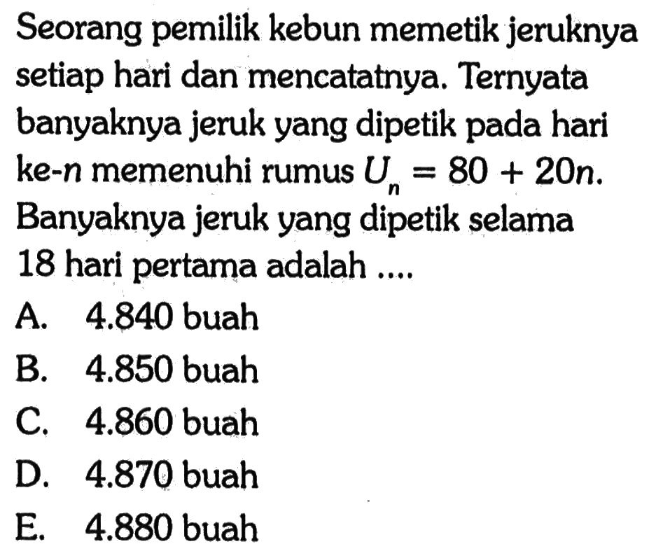 Seorang pemilik kebun memetik jeruknya setiap hari dan mencatatnya. Ternyata banyaknya jeruk yang dipetik pada hari ke- n memenuhi rumus Un=80+20n. Banyaknya jeruk yang dipetik selama 18 hari pertama adalah ....