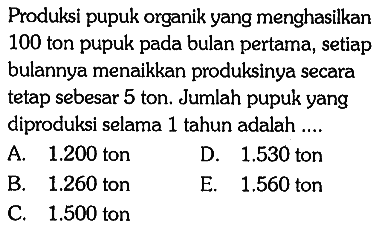 Produksi pupuk organik yang menghasilkan 100 ton pupuk pada bulan pertama, setiap bulannya menaikkan produksinya secara tetap sebesar 5 ton. Jumlah pupuk yang diproduksi selama 1 tahun adalah 