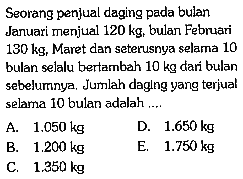 Seorang penjual daging pada bulan Januari menjual 120 kg, bulan Februari 130 kg, Maret dan seterusnya selama 10 bulan selalu bertambah 10 kg dari bulan sebelumnya. Jumlah daging yang terjual selama 10 bulan adalah ....