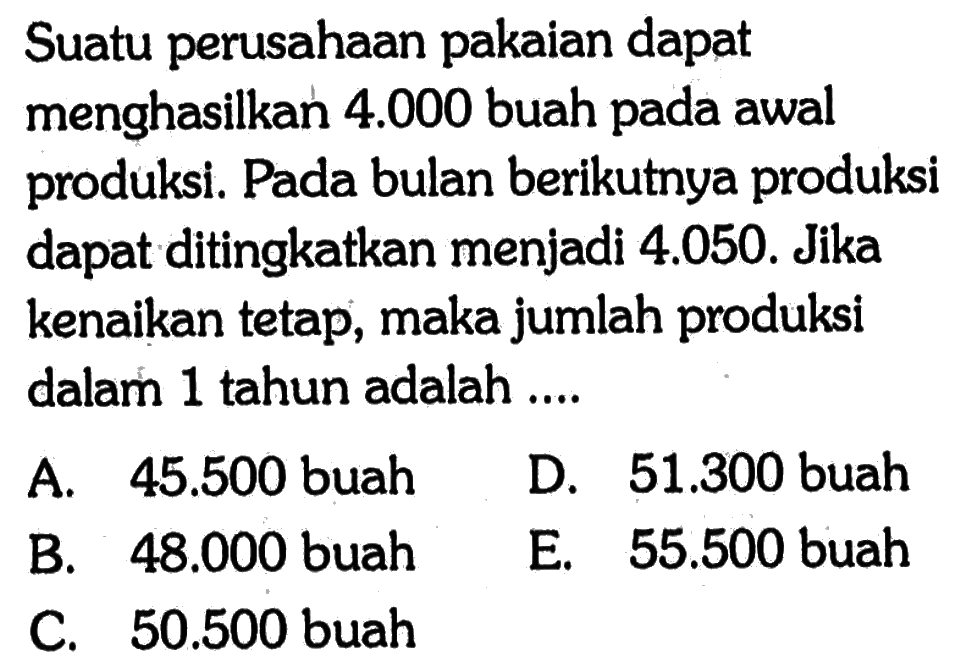 Suatu perusahaan pakaian dapat menghasilkan 4.000 buah pada awal produksi. Pada bulan berikutnya produksi dapat ditingkatkan menjadi 4.050. Jika kenaikan tetap, maka jumlah produksi dalam 1 tahun adalah 