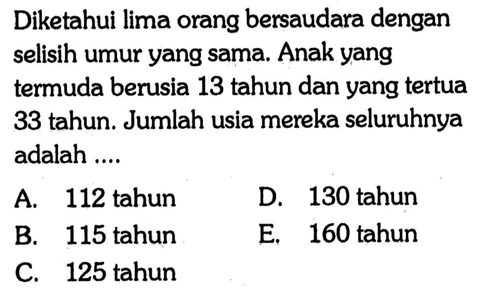 Diketahui lima orang bersaudara dengan selisih umur yang sama Anak yang termuda berusia 13 tahun dan yang tertua 33 tahun. Jumlah usia mereka seluruhnya adalah ..