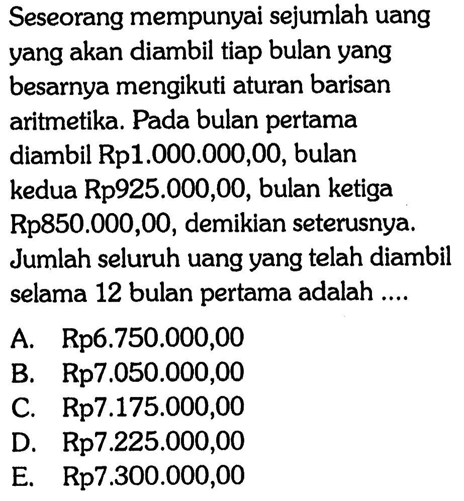 Seseorang mempunyai sejumlah uang yang akan diambil tiap bulan yang besarnya mengikuti aturan barisan aritmetika. Pada bulan pertama diambil Rp1.000.000,00, bulan kedua Rp925.000,00, bulan ketiga Rp850.000,00, demikian seterusnya. Jumlah seluruh uang yang telah diambil selama 12 bulan pertama adalah ....