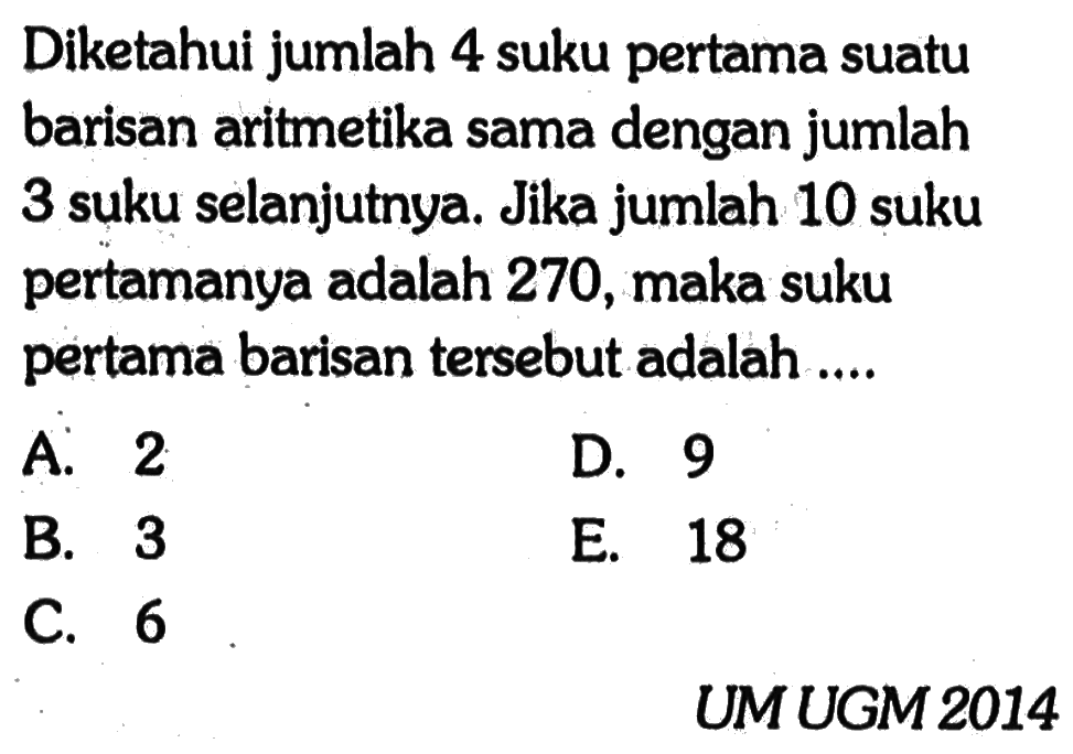 Diketahui jumlah 4 suku pertama suatu barisan aritmetika sama dengan jumlah 3 suku selanjutnya. Jika jumlah 10 suku pertamanya adalah 270, maka suku pertama barisan tersebut adalah ....  UMUGM 2014