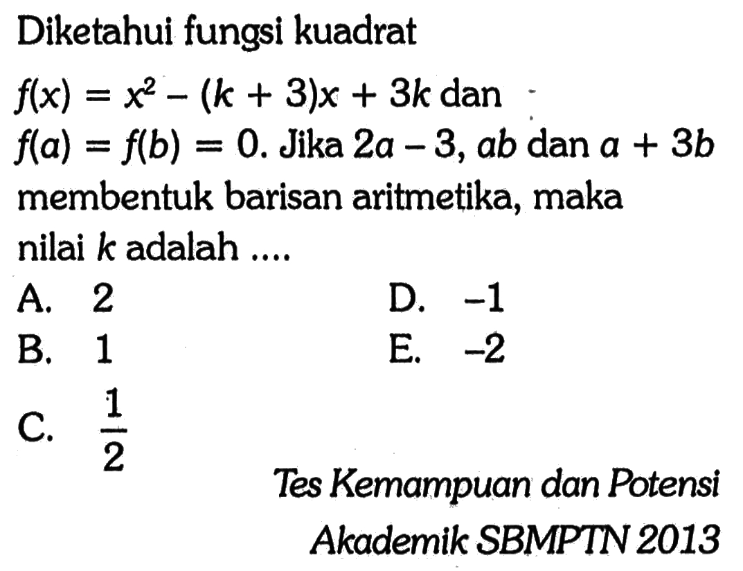 Diketahui fungsi kuadrat f(x) = x^2 - (k + 3)x + 3k dan f(a) = f(b) = 0. Jika 2a - 3, ab dan a + 3b membentuk barisan aritmetika, maka nilai k adalah... Tes Kemampuan dan Potensi Akademik SBMPTN 2013