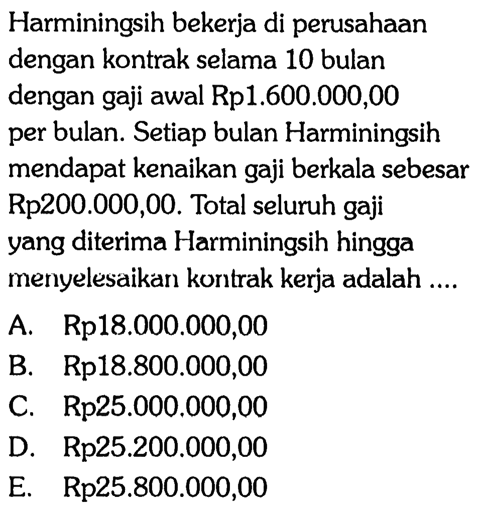 Harminingsih bekerja di perusahaan dengan kontrak selama 10 bulan dengan gaji awal Rp1.600.000,00 per bulan. Setiap bulan Harminingsih mendapat kenaikan gaji berkala sebesar Rp200.000,00. Total seluruh gaji yang diterima Harminingsih hingga menyelesaikan kontrak kerja adalah .... 