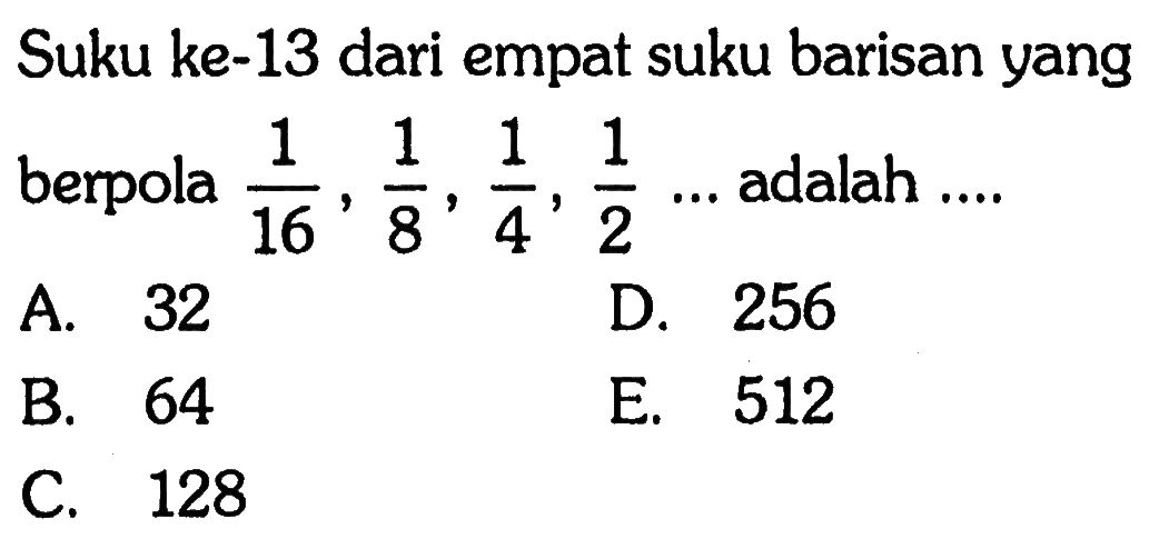 Suku ke-13 dari empat suku barisan yang berpola 1/16,1/6,1/4,1/2,... adalah ... A. 32 D 256 B 64 E. 512 C. 128