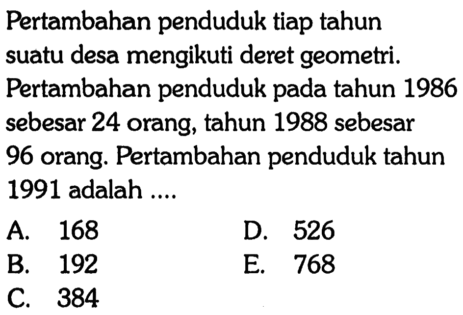 Pertambahan penduduk tiap tahun suatu desa mengikuti deret geometri. Pertambahan penduduk pada tahun 1986 sebesar 24 orang, tahun 1988 sebesar 96 orang. Pertambahan penduduk tahun 1991 adalah....