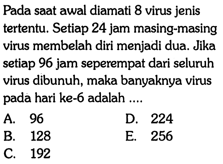 Pada saat awal diamati 8 virus jenis tertentu. Setiap 24 jam masing-masing virus membelah diri menjadi dua. Jika setiap 96 jam seperempat dari seluruh virus dibunuh, maka banyaknya virus pada hari ke-6 adalah 