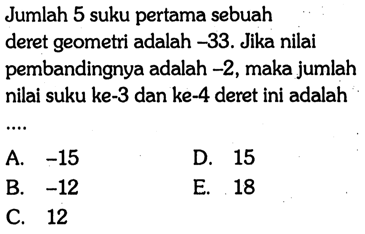 Jumlah 5 suku pertama sebuah deret geometri adalah -33. Jika nilai pembandingnya adalah -2, maka jumlah nilai suku ke-3 dan ke-4 deret ini adalah A.-15 D.15 B. -12 E. 18 C. 12