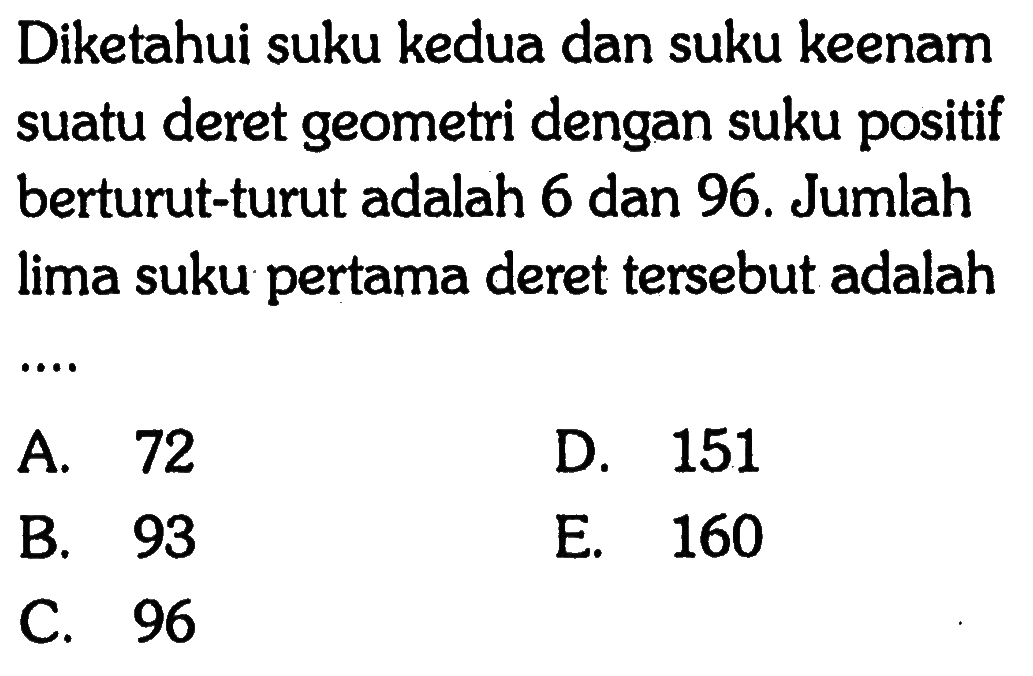 Diketahui suku kedua dan suku keenam suatu deret geometri dengan suku positif berturut-turut adalah 6 dan 96. Jumlah lima suku pertama deret tersebut adalah 