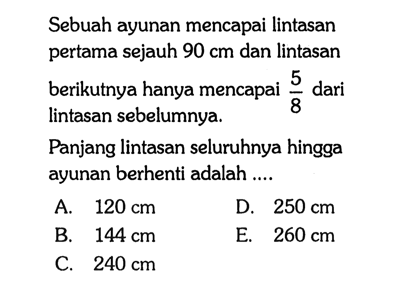 Sebuah ayunan mencapai lintasan pertama sejauh 90 cm dan lintasan berikutnya hanya mencapai 5/8 dari lintasan sebelumnya. Panjang lintasan seluruhnya hingga ayunan berhenti adalah ...