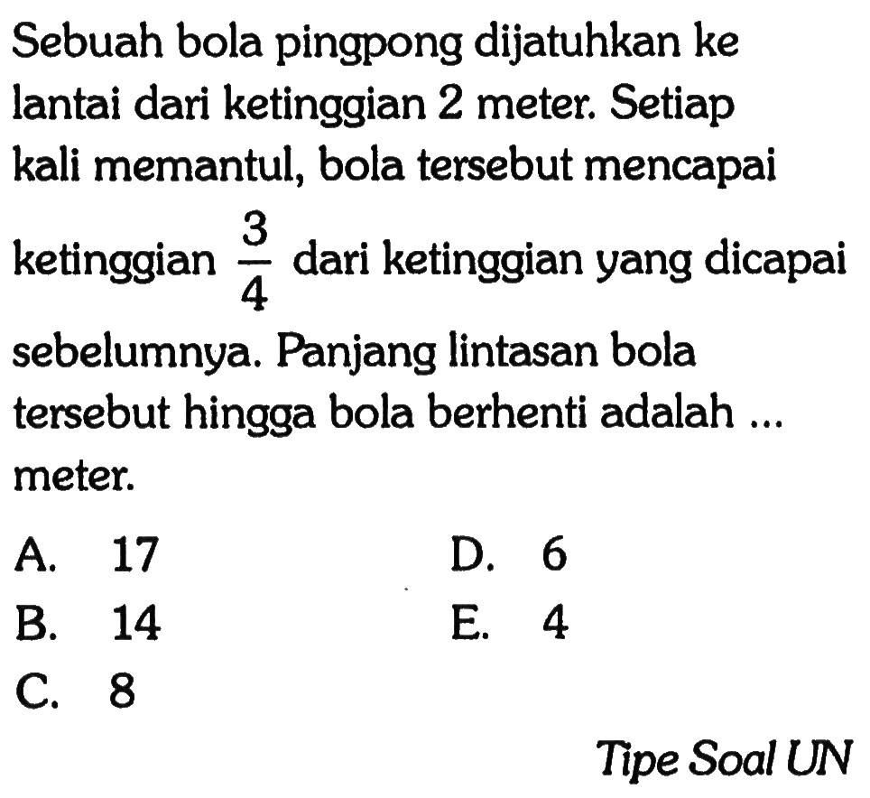 Sebuah bola pingpong dijatuhkan ke lantai dari ketinggian 2 meter. Setiap kali memantul, bola tersebut mencapai ketinggian 3/4 dari ketinggian yang dicapai sebelumnya. Panjang lintasan bola tersebut hingga bola berhenti adalah ... meter. Tipe Soal UN