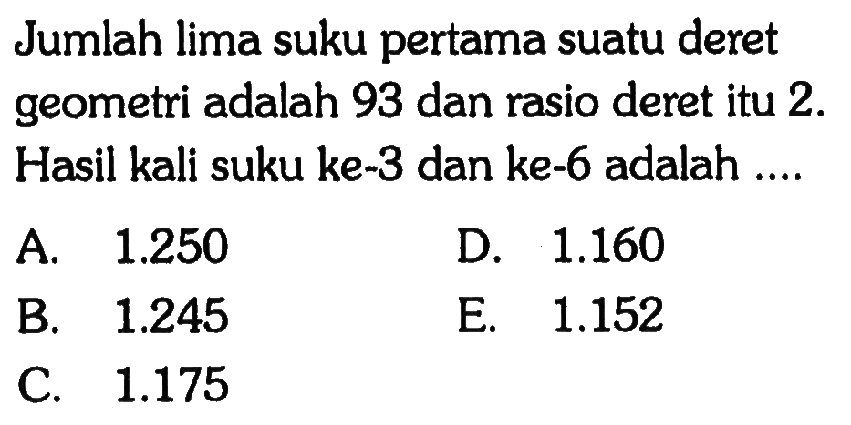 Jumlah lima suku pertama suatu deret geometri adalah 93 dan rasio deret itu 2. Hasil kali suku ke-3 dan ke-6 adalah.... A 1.250 D. 1.160 B. 1.245 E. 1.152 C. 1.175