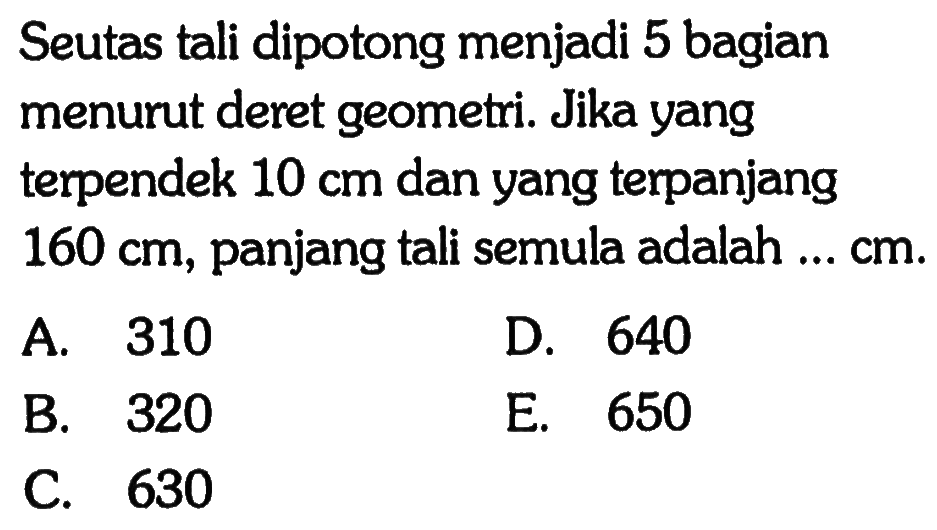 Seutas tali dipotong menjadi 5 bagian menurut deret geometri. Jika yang terpendek 10 cm dan yang terpanjang 160 cm, panjang tali semula adalah ... cm.