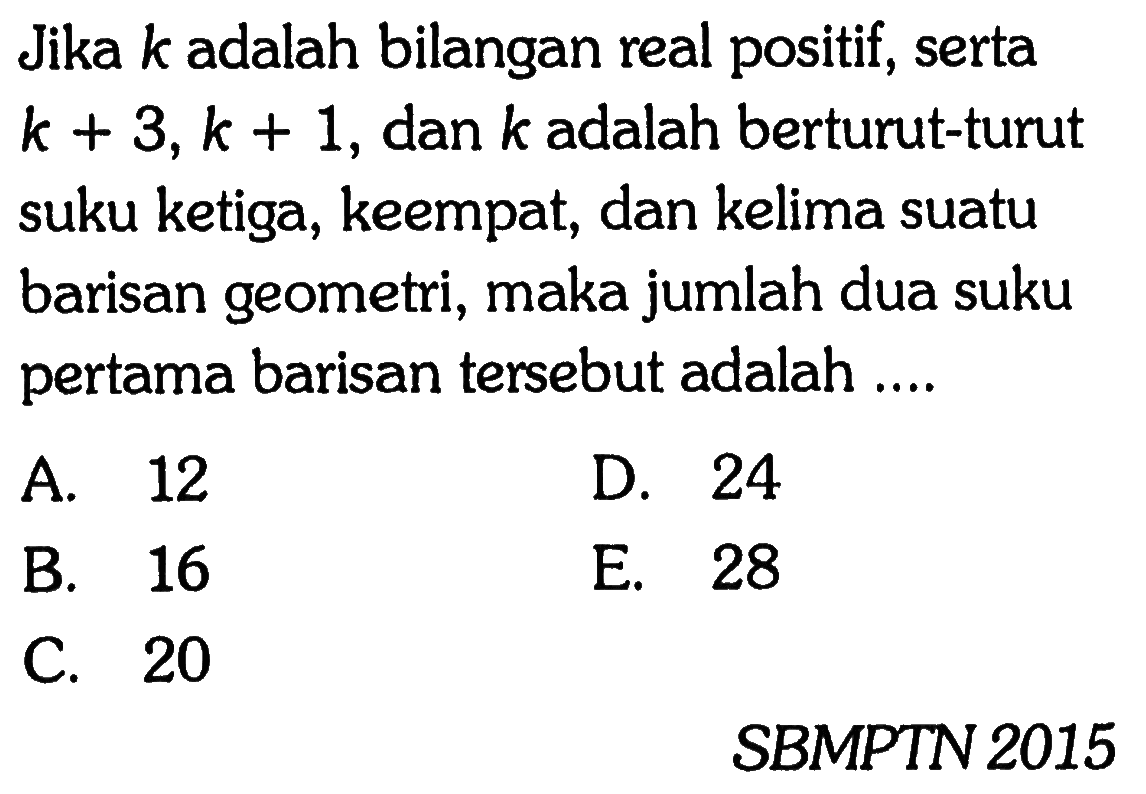 Jika k adalah bilangan real positif, serta k + 3, k + 1, dan k adalah berturut-turut suku ketiga, keempat, dan kelima suatu barisan geometri, maka jumlah dua suku pertama barisan tersebut adalah ....